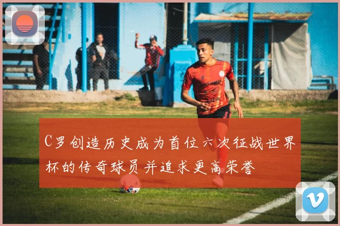 C罗创造历史成为首位六次征战世界杯的传奇球员并追求更高荣誉