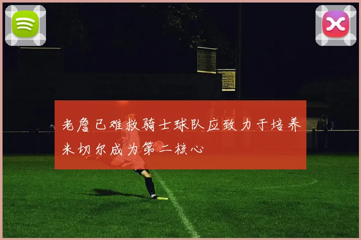 老詹已难救骑士球队应致力于培养米切尔成为第二核心