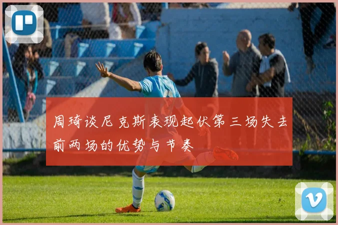 周琦谈尼克斯表现起伏第三场失去前两场的优势与节奏