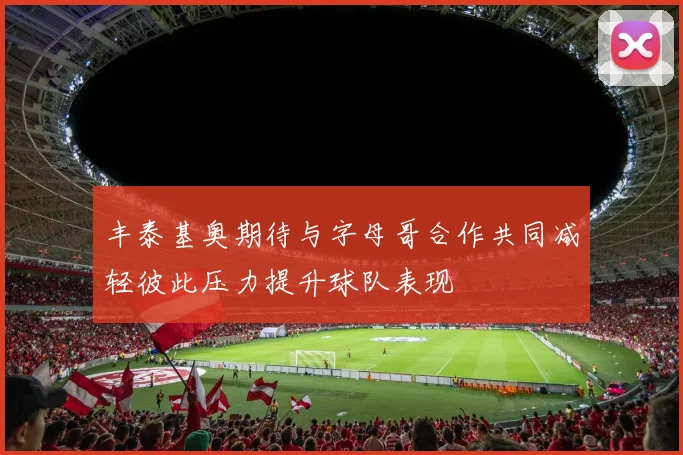 丰泰基奥期待与字母哥合作共同减轻彼此压力提升球队表现