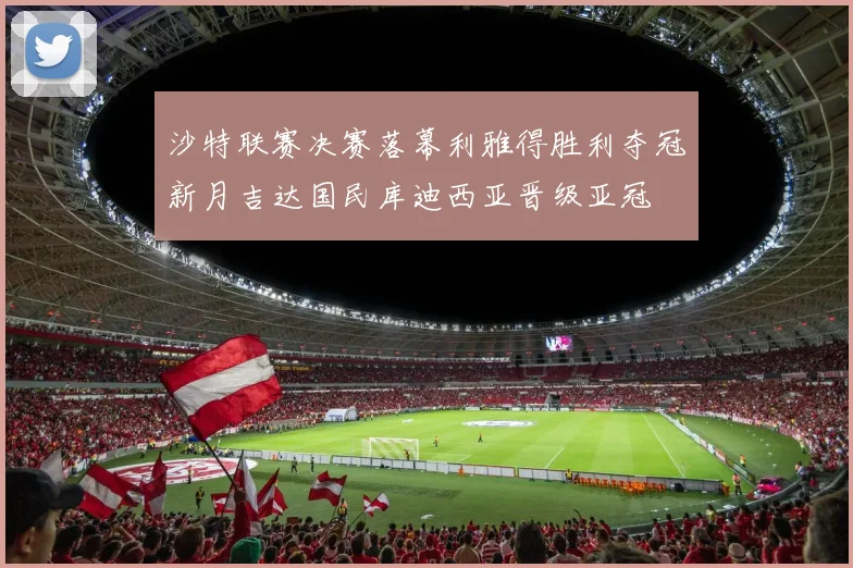 沙特联赛决赛落幕利雅得胜利夺冠新月吉达国民库迪西亚晋级亚冠