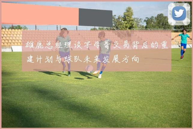 雄鹿总经理谈字母哥交易背后的重建计划与球队未来发展方向