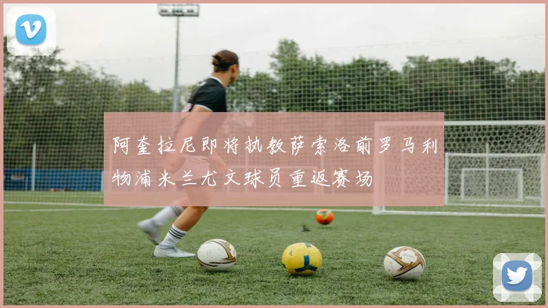 阿奎拉尼即将执教萨索洛前罗马利物浦米兰尤文球员重返赛场