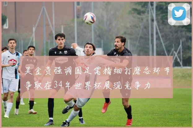 吴金贵强调国足需精细打磨各环节争取在34年世界杯展现竞争力