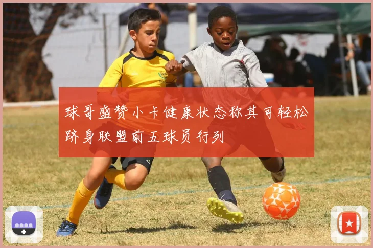 球哥盛赞小卡健康状态称其可轻松跻身联盟前五球员行列