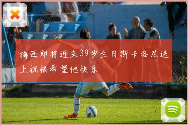 梅西即将迎来39岁生日斯卡洛尼送上祝福希望他快乐