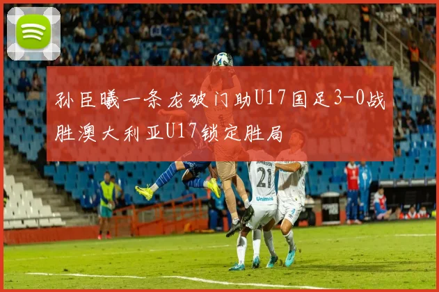 孙臣曦一条龙破门助U17国足3-0战胜澳大利亚U17锁定胜局
